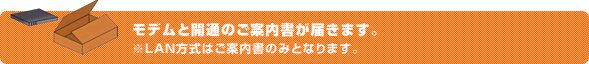 モデムと開通のご案内書が届きます。※LAN方式はご案内書のみとなります。
